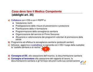 Cosa deve fare il Medico Competente
(obblighi art. 25)
a) Collabora con il DS e con il RSPP a:
Valutazione rischi
Predisposizione delle misure di prevenzione e protezione
Pianificazione della in-formazione
Programmazione della sorveglianza sanitaria
Organizzazione del servizio di Primo Soccorso
Attuazione e valorizzazione dei programmi volontari di promozione della
salute
b) Programma ed effettua la sorveglianza sanitaria (protocolli sanitari)
c) Istituisce, aggiorna e custodisce (o concorda con il DS il luogo della custodia)
le “cartelle sanitarie e di rischio”
106
81

d) Consegna al DS, alla cessazione dell’incarico, la documentazione sanitaria
e) Consegna al lavoratore alla cessazione del rapporto di lavoro, la
documentazione sanitaria e gli fornisce istruzioni sulla sua conservazione
SiRVeSS

 