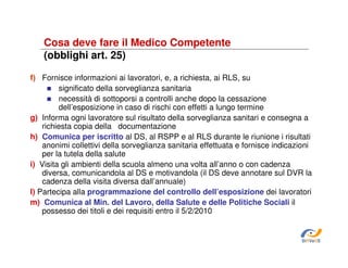Cosa deve fare il Medico Competente
(obblighi art. 25)
f) Fornisce informazioni ai lavoratori, e, a richiesta, ai RLS, su
significato della sorveglianza sanitaria
necessità di sottoporsi a controlli anche dopo la cessazione
dell’esposizione in caso di rischi con effetti a lungo termine
g) Informa ogni lavoratore sul risultato della sorveglianza sanitari e consegna a
richiesta copia della documentazione
h) Comunica per iscritto al DS, al RSPP e al RLS durante le riunione i risultati
anonimi collettivi della sorveglianza sanitaria effettuata e fornisce indicazioni
per la tutela della salute
i) Visita gli ambienti della scuola almeno una volta all’anno o con cadenza
diversa, comunicandola al DS e motivandola (il DS deve annotare sul DVR la
cadenza della visita diversa dall’annuale)
l) Partecipa alla programmazione del controllo dell’esposizione dei lavoratori
m) Comunica al Min. del Lavoro, della Salute e delle Politiche Sociali il
possesso dei titoli e dei requisiti entro il 5/2/2010

SiRVeSS

 