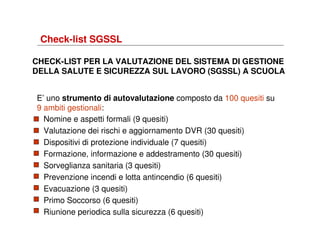 Check-list SGSSL
CHECK-LIST PER LA VALUTAZIONE DEL SISTEMA DI GESTIONE
DELLA SALUTE E SICUREZZA SUL LAVORO (SGSSL) A SCUOLA
E’ uno strumento di autovalutazione composto da 100 quesiti su
9 ambiti gestionali:
Nomine e aspetti formali (9 quesiti)
Valutazione dei rischi e aggiornamento DVR (30 quesiti)
Dispositivi di protezione individuale (7 quesiti)
Formazione, informazione e addestramento (30 quesiti)
Sorveglianza sanitaria (3 quesiti)
Prevenzione incendi e lotta antincendio (6 quesiti)
Evacuazione (3 quesiti)
Primo Soccorso (6 quesiti)
Riunione periodica sulla sicurezza (6 quesiti)

 