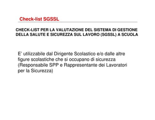 Check-list SGSSL
CHECK-LIST PER LA VALUTAZIONE DEL SISTEMA DI GESTIONE
DELLA SALUTE E SICUREZZA SUL LAVORO (SGSSL) A SCUOLA

E’ utilizzabile dal Dirigente Scolastico e/o dalle altre
figure scolastiche che si occupano di sicurezza
(Responsabile SPP e Rappresentante dei Lavoratori
per la Sicurezza)

 