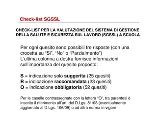 Check-list SGSSL
CHECK-LIST PER LA VALUTAZIONE DEL SISTEMA DI GESTIONE
DELLA SALUTE E SICUREZZA SUL LAVORO (SGSSL) A SCUOLA

Per ogni quesito sono possibili tre risposte (con una
crocetta su “Si”, “No” o “Parzialmente”)
L’ultima colonna a destra fornisce informazioni
sull’importanza del quesito proposto:
S = indicazione solo suggerita (25 quesiti)
R = indicazione raccomandata (23 quesiti)
O = indicazione obbligatoria (52 quesiti)
Per le caselle contrassegnate con la lettera “O”, tra parentesi è
inserito il riferimento all’art. del D.Lgs. 81/08 (eventualmente
aggiornato al D.Lgs. 106/09) o ad altra norma in vigore

 