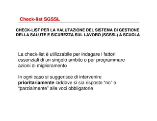 Check-list SGSSL
CHECK-LIST PER LA VALUTAZIONE DEL SISTEMA DI GESTIONE
DELLA SALUTE E SICUREZZA SUL LAVORO (SGSSL) A SCUOLA

La check-list è utilizzabile per indagare i fattori
essenziali di un singolo ambito o per programmare
azioni di miglioramento
In ogni caso si suggerisce di intervenire
prioritariamente laddove si sia risposto “no” o
“parzialmente” alle voci obbligatorie

 