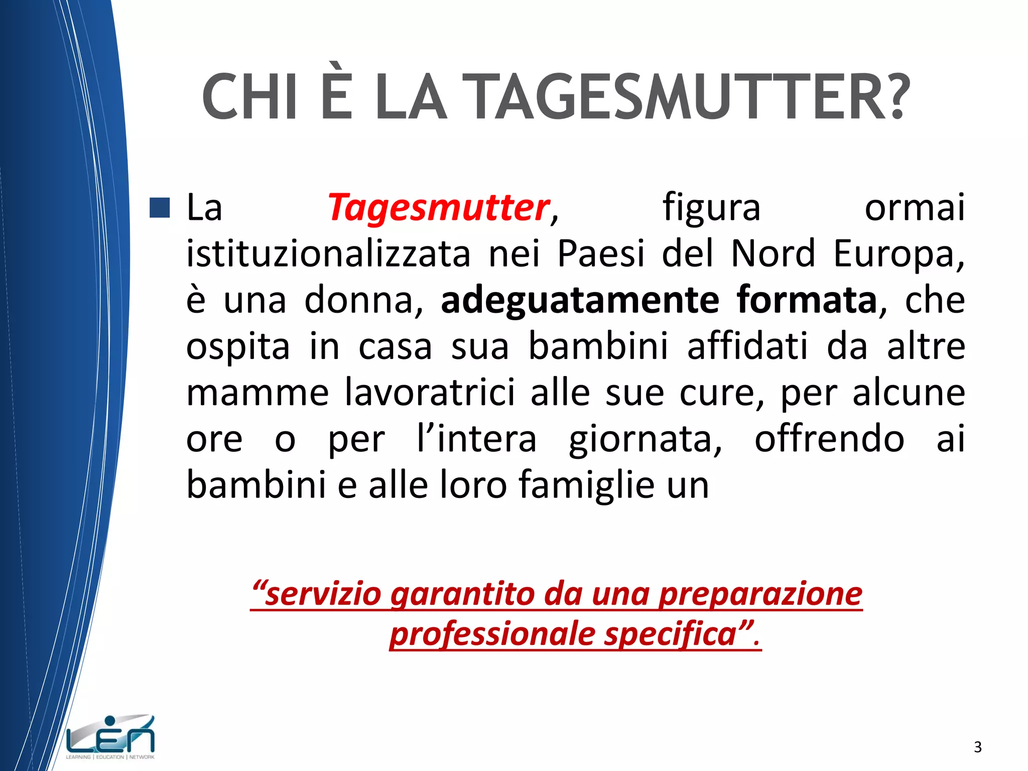 CHI È LA TAGESMUTTER?


La
Tagesmutter,
figura
ormai
istituzionalizzata nei Paesi del Nord Europa,
è una donna, adeguatamente formata, che
ospita in casa sua bambini affidati da altre
mamme lavoratrici alle sue cure, per alcune
ore o per l’intera giornata, offrendo ai
bambini e alle loro famiglie un
“servizio garantito da una preparazione
professionale specifica”.
3

 