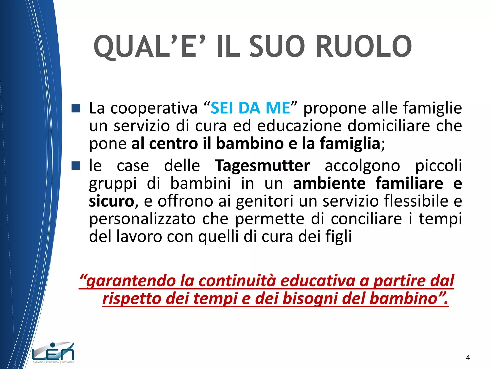 QUAL’E’ IL SUO RUOLO




La cooperativa “SEI DA ME” propone alle famiglie
un servizio di cura ed educazione domiciliare che
pone al centro il bambino e la famiglia;
le case delle Tagesmutter accolgono piccoli
gruppi di bambini in un ambiente familiare e
sicuro, e offrono ai genitori un servizio flessibile e
personalizzato che permette di conciliare i tempi
del lavoro con quelli di cura dei figli

“garantendo la continuità educativa a partire dal
rispetto dei tempi e dei bisogni del bambino”.
4

 