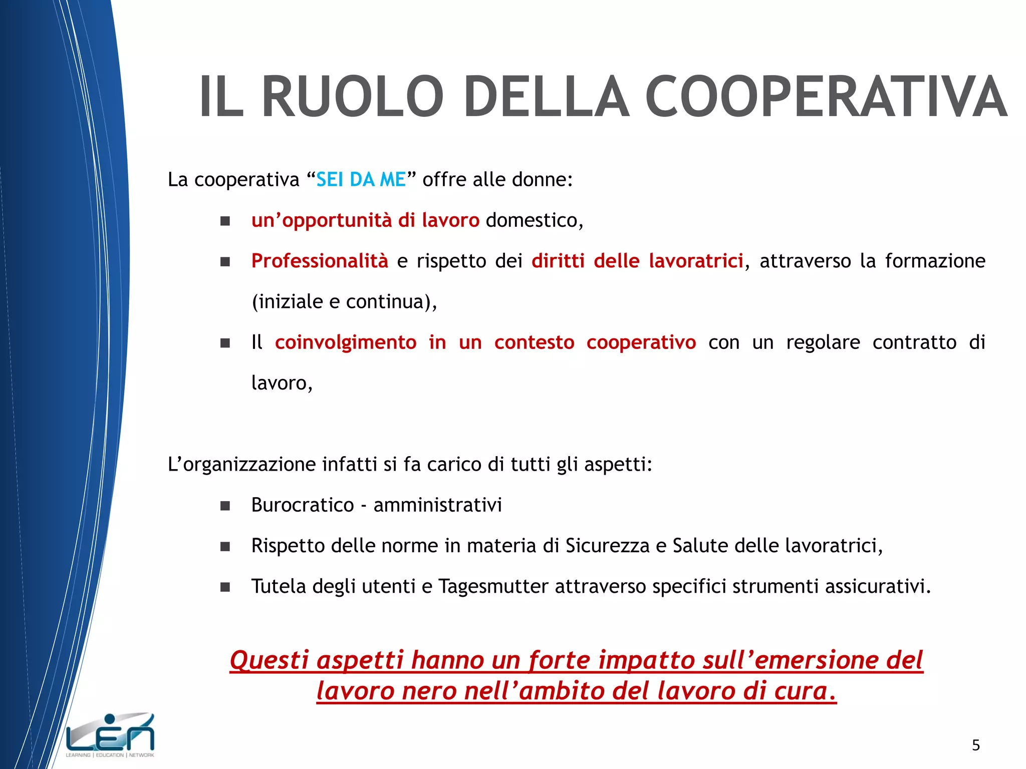 IL RUOLO DELLA COOPERATIVA
La cooperativa “SEI DA ME” offre alle donne:


un’opportunità di lavoro domestico,



Professionalità e rispetto dei diritti delle lavoratrici, attraverso la formazione
(iniziale e continua),



Il coinvolgimento in un contesto cooperativo con un regolare contratto di

lavoro,

L’organizzazione infatti si fa carico di tutti gli aspetti:


Burocratico - amministrativi



Rispetto delle norme in materia di Sicurezza e Salute delle lavoratrici,



Tutela degli utenti e Tagesmutter attraverso specifici strumenti assicurativi.

Questi aspetti hanno un forte impatto sull’emersione del
lavoro nero nell’ambito del lavoro di cura.
5

 