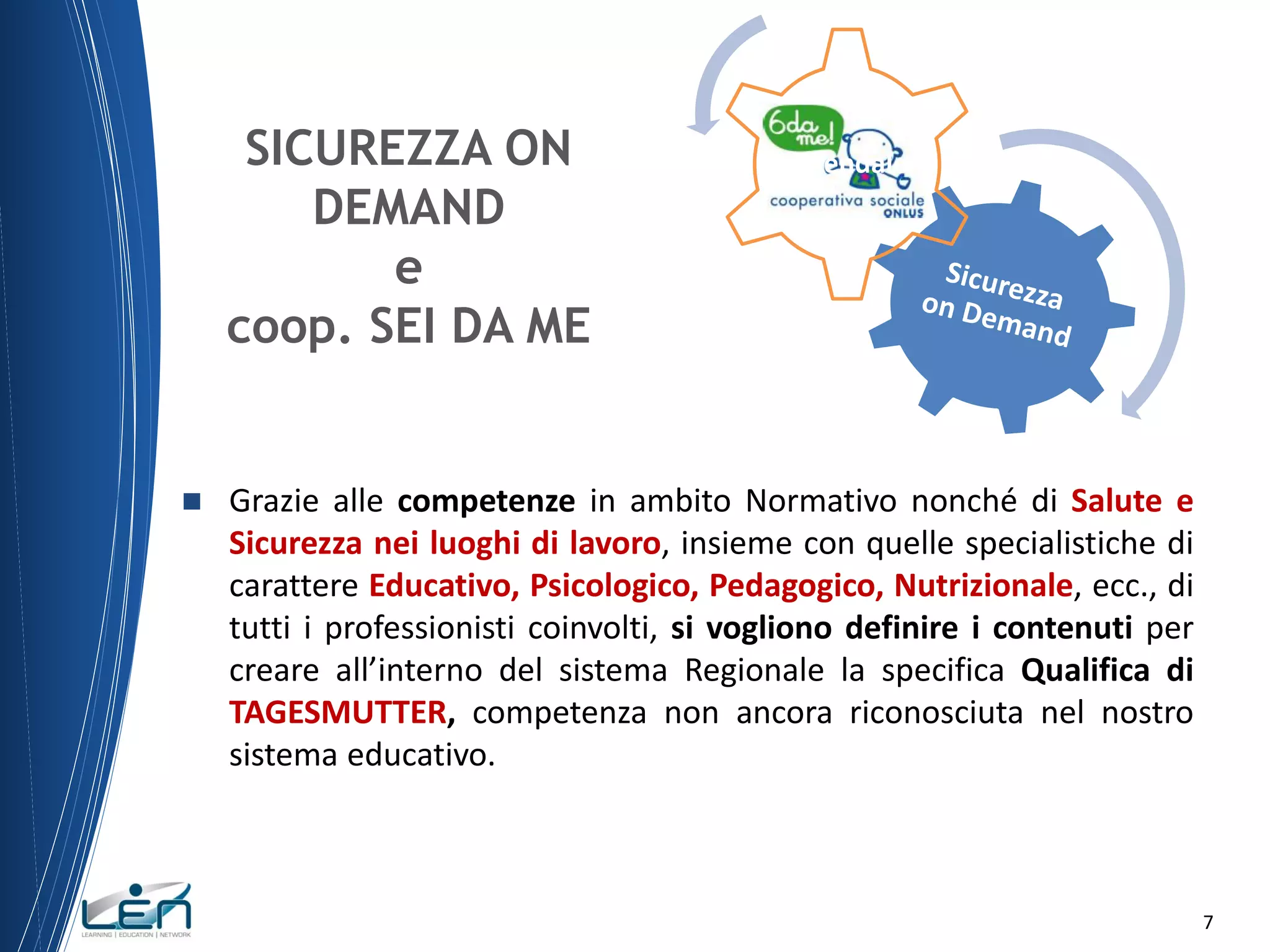 SICUREZZA ON
DEMAND
e
coop. SEI DA ME



Aziendale

Grazie alle competenze in ambito Normativo nonché di Salute e
Sicurezza nei luoghi di lavoro, insieme con quelle specialistiche di
carattere Educativo, Psicologico, Pedagogico, Nutrizionale, ecc., di
tutti i professionisti coinvolti, si vogliono definire i contenuti per
creare all’interno del sistema Regionale la specifica Qualifica di
TAGESMUTTER, competenza non ancora riconosciuta nel nostro
sistema educativo.

7

 