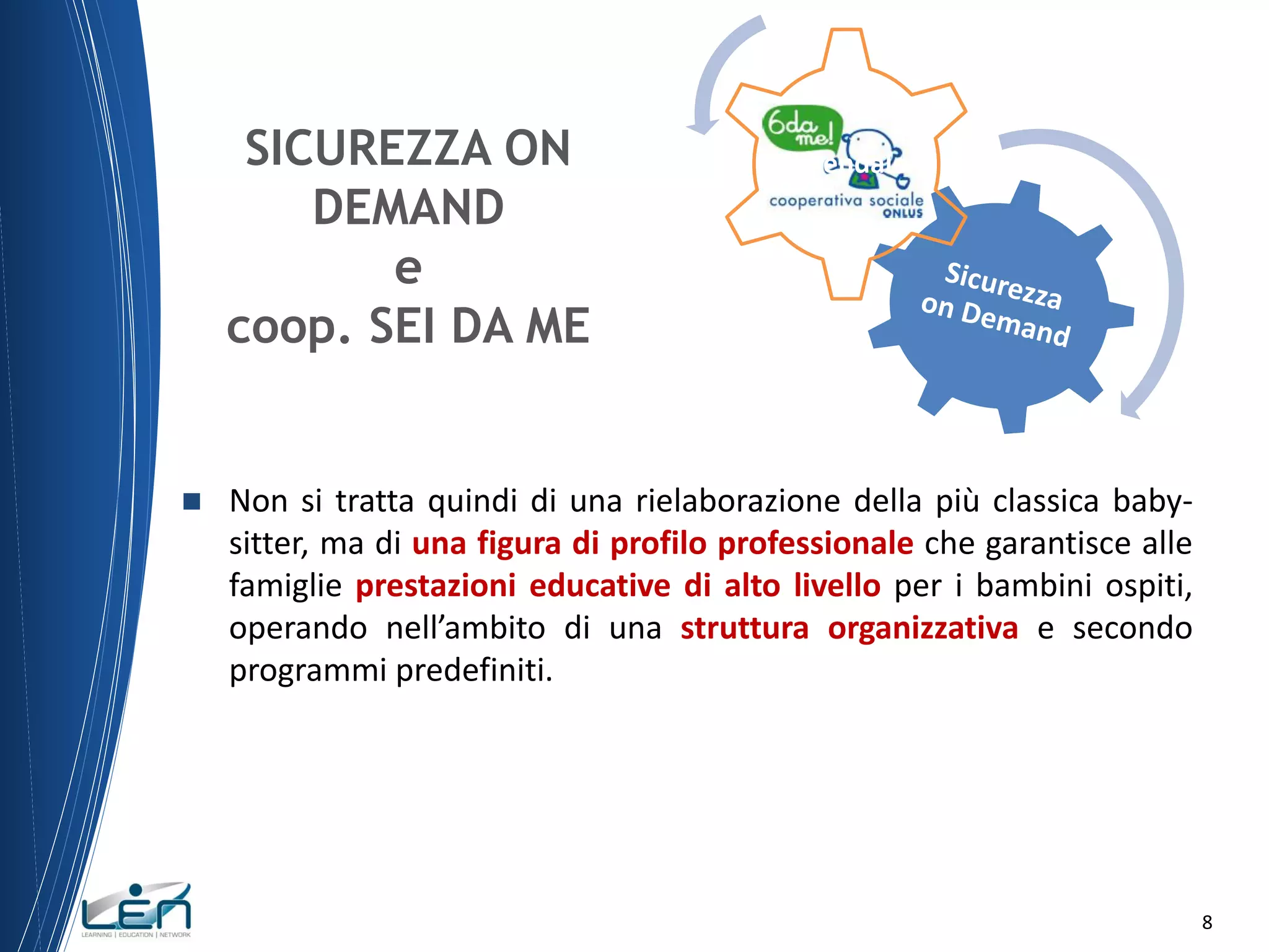 SICUREZZA ON
DEMAND
e
coop. SEI DA ME



Aziendale

Non si tratta quindi di una rielaborazione della più classica babysitter, ma di una figura di profilo professionale che garantisce alle
famiglie prestazioni educative di alto livello per i bambini ospiti,
operando nell’ambito di una struttura organizzativa e secondo
programmi predefiniti.

8

 