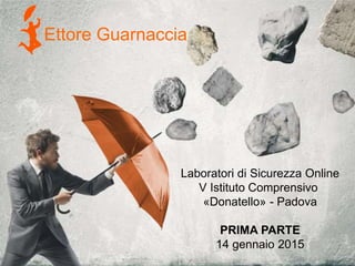 Ettore Guarnaccia
Laboratori di Sicurezza Online
V Istituto Comprensivo
«Donatello» - Padova
PRIMA PARTE
14 gennaio 2015
 