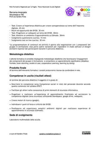 Polo Formativo Regionale per la Puglia – Piano Nazionale Scuola Digitale
Percorso Avanzato
Sicurezza e TIC
Prof.ssa Sandra Troia
- Task: Creare un’esperienza didattica per creare consapevolezza sul tema dell’impronta
digitale. 45 min
- Rischi ed opportunità del BYOD. 30 min
- Task: Progettare un webquest sul tema del BYOD. 30min
- Task: Allestire un ambiente d’apprendimento su Edmodo. 30min
- Svolgimento questionario (uscita). 15 min
- Svolgimento test on line (uscita). 30 min
*La programmazione di contenuti ed attività è aperta alla negoziazione con i componenti del
gruppo in formazione; essa potrà subire variazioni per rispondere in modo efficace ai bisogni
formativi espressi dai partecipanti durante il percorso didattico.
Metodologia didattica
L’attività formativa è condotta impiegando metodologie didattiche che favoriscano l’engagement
dei componenti del gruppo in formazione e consentono un apprendimento signiﬁcativo (didattica
frontale, brain storming, analisi di casi, cooperative Learning, learning by doing).
Prodotto ﬁnale
Al termine dell’intervento formativo i corsisti produrranno risorse da condividere in rete.
Competenze in uscita (risultati attesi)
Al termine del percorso didattico il soggetto è in grado di:
• Descrivere le competenze (area Competenze sociali in rete) del personale docente secondo
quanto contenuto nel syllabus EPICT.
• Facilitare gli allievi nella conoscenza di primi elementi di sicurezza informatica.
• Progettare e realizzare un’esperienza di apprendimento finalizzata ad accrescere la
competenza digitale (area sicurezza) utilizzando blendspace, google drive, webquest.
• Creare motori di ricerca (google).
• Individuare i punti di forza e criticità del BYOD.
• Predisporre ed organizzare semplici ambienti digitali per realizzare esperienze di
apprendimento in sicurezza (Edmodo).
Sede di svolgimento
Laboratorio multimediale della scuola.
a cura di Sandra Troia sandra.troia@istruzione.it
 