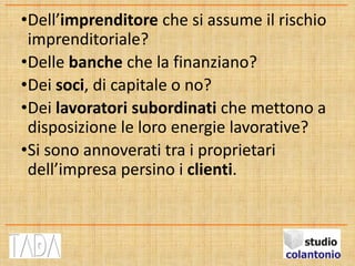 •Dell’imprenditore che si assume il rischio
imprenditoriale?
•Delle banche che la finanziano?
•Dei soci, di capitale o no?
•Dei lavoratori subordinati che mettono a
disposizione le loro energie lavorative?
•Si sono annoverati tra i proprietari
dell’impresa persino i clienti.
 