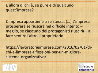 E allora di chi è, se pure è di qualcuno,
quest’impresa?
L’impresa appartiene a se stessa. (…) L’impresa
prospererà se riuscirà nel difficile intento –
meglio, se ciascuno dei protagonisti riuscirà – a
fare sentire l’altro il proprietario.
https://lavoratorieimprese.com/2016/02/01/di-
chi-e-limpresa-riflessioni-per-un-migliore-
sistema-organizzativo/
 