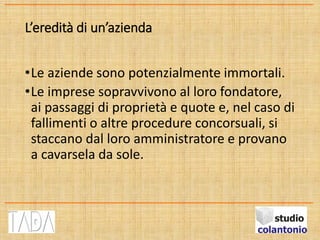 L’eredità di un’azienda
•Le aziende sono potenzialmente immortali.
•Le imprese sopravvivono al loro fondatore,
ai passaggi di proprietà e quote e, nel caso di
fallimenti o altre procedure concorsuali, si
staccano dal loro amministratore e provano
a cavarsela da sole.
 