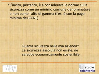 •L’invito, pertanto, è a considerare le norme sulla
sicurezza come un minimo comune denominatore
e non come l’alto di gamma (l’es. è con la paga
minima dei CCNL)
Quanta sicurezza nella mia azienda?
La sicurezza assoluta non esiste, né
sarebbe economicamente sostenibile.
 