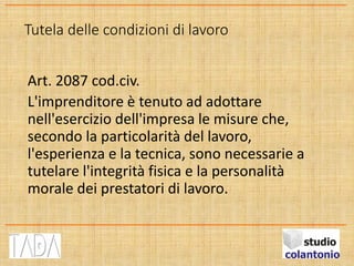 Tutela delle condizioni di lavoro
Art. 2087 cod.civ.
L'imprenditore è tenuto ad adottare
nell'esercizio dell'impresa le misure che,
secondo la particolarità del lavoro,
l'esperienza e la tecnica, sono necessarie a
tutelare l'integrità fisica e la personalità
morale dei prestatori di lavoro.
 
