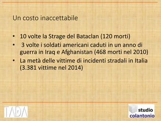 Un costo inaccettabile
• 10 volte la Strage del Bataclan (120 morti)
• 3 volte i soldati americani caduti in un anno di
guerra in Iraq e Afghanistan (468 morti nel 2010)
• La metà delle vittime di incidenti stradali in Italia
(3.381 vittime nel 2014)
 