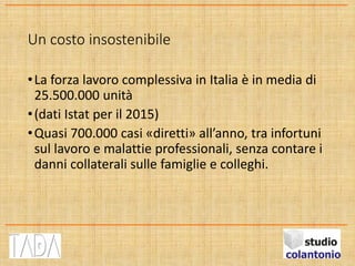 Un costo insostenibile
•La forza lavoro complessiva in Italia è in media di
25.500.000 unità
•(dati Istat per il 2015)
•Quasi 700.000 casi «diretti» all’anno, tra infortuni
sul lavoro e malattie professionali, senza contare i
danni collaterali sulle famiglie e colleghi.
 
