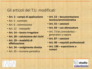 Gli articoli del T.U. modificati
• Art. 3 - campo di applicazione
• Art. 5 - comitato
• Art. 6 - commissione
• Art. 12 - interpello
• Art. 14 – lavoro irregolare
• Art. 28 – valutazione dei rischi
• Art. 29 – modalità di
effettuazione
• Art. 34 – svolgimento diretto
• Art. 35 – riunione periodica
• Art. 53 – documentazione
tecnico/amministrativa
• Art. 55 – sanzioni
• Art. 69 – uso attrezzature
• Art. 73 bis (introdotto) –
generatori a vapore
• Art. 87 – sanzioni
• Art. 98 – requisiti professionali
• Art. 190 – esposizione a
rumori
 