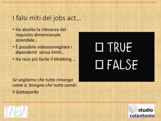 I falsi miti del jobs act…
• Ha abolito la rilevanza del
requisito dimensionale
aziendale…
• È possibile videosorvegliare i
dipendenti senza limiti…
• Ha reso più facile il Mobbing …
Se vogliamo che tutto rimanga
come è, bisogna che tutto cambi
Il Gattopardo
 