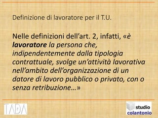 Definizione di lavoratore per il T.U.
Nelle definizioni dell’art. 2, infatti, «è
lavoratore la persona che,
indipendentemente dalla tipologia
contrattuale, svolge un’attività lavorativa
nell’ambito dell’organizzazione di un
datore di lavoro pubblico o privato, con o
senza retribuzione…»
 