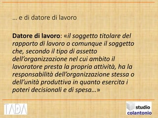 … e di datore di lavoro
Datore di lavoro: «il soggetto titolare del
rapporto di lavoro o comunque il soggetto
che, secondo il tipo di assetto
dell’organizzazione nel cui ambito il
lavoratore presta la propria attività, ha la
responsabilità dell’organizzazione stessa o
dell’unità produttiva in quanto esercita i
poteri decisionali e di spesa…»
 