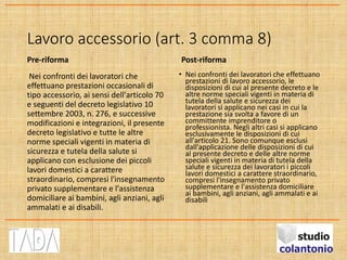 Lavoro accessorio (art. 3 comma 8)
Pre-riforma
Nei confronti dei lavoratori che
effettuano prestazioni occasionali di
tipo accessorio, ai sensi dell'articolo 70
e seguenti del decreto legislativo 10
settembre 2003, n. 276, e successive
modificazioni e integrazioni, il presente
decreto legislativo e tutte le altre
norme speciali vigenti in materia di
sicurezza e tutela della salute si
applicano con esclusione dei piccoli
lavori domestici a carattere
straordinario, compresi l'insegnamento
privato supplementare e l'assistenza
domiciliare ai bambini, agli anziani, agli
ammalati e ai disabili.
Post-riforma
• Nei confronti dei lavoratori che effettuano
prestazioni di lavoro accessorio, le
disposizioni di cui al presente decreto e le
altre norme speciali vigenti in materia di
tutela della salute e sicurezza dei
lavoratori si applicano nei casi in cui la
prestazione sia svolta a favore di un
committente imprenditore o
professionista. Negli altri casi si applicano
esclusivamente le disposizioni di cui
all'articolo 21. Sono comunque esclusi
dall'applicazione delle disposizioni di cui
al presente decreto e delle altre norme
speciali vigenti in materia di tutela della
salute e sicurezza dei lavoratori i piccoli
lavori domestici a carattere straordinario,
compresi l'insegnamento privato
supplementare e l'assistenza domiciliare
ai bambini, agli anziani, agli ammalati e ai
disabili
 