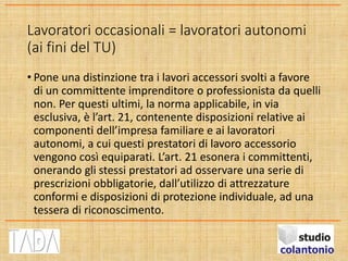 Lavoratori occasionali = lavoratori autonomi
(ai fini del TU)
• Pone una distinzione tra i lavori accessori svolti a favore
di un committente imprenditore o professionista da quelli
non. Per questi ultimi, la norma applicabile, in via
esclusiva, è l’art. 21, contenente disposizioni relative ai
componenti dell’impresa familiare e ai lavoratori
autonomi, a cui questi prestatori di lavoro accessorio
vengono così equiparati. L’art. 21 esonera i committenti,
onerando gli stessi prestatori ad osservare una serie di
prescrizioni obbligatorie, dall’utilizzo di attrezzature
conformi e disposizioni di protezione individuale, ad una
tessera di riconoscimento.
 