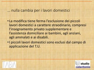 … nulla cambia per i lavori domestici
•La modifica tiene ferma l’esclusione dei piccoli
lavori domestici a carattere straodinario, compresi
l’insegnamento privato supplementare e
l’assistenza domiciliare ai bambini, agli anziani,
agli ammalati e ai disabili.
•I piccoli lavori domestici sono esclusi dal campo di
applicazione del T.U.
 