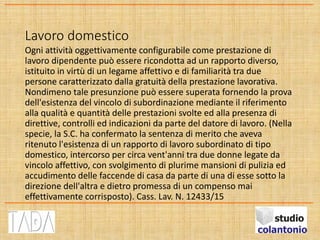Lavoro domestico
Ogni attività oggettivamente configurabile come prestazione di
lavoro dipendente può essere ricondotta ad un rapporto diverso,
istituito in virtù di un legame affettivo e di familiarità tra due
persone caratterizzato dalla gratuità della prestazione lavorativa.
Nondimeno tale presunzione può essere superata fornendo la prova
dell'esistenza del vincolo di subordinazione mediante il riferimento
alla qualità e quantità delle prestazioni svolte ed alla presenza di
direttive, controlli ed indicazioni da parte del datore di lavoro. (Nella
specie, la S.C. ha confermato la sentenza di merito che aveva
ritenuto l'esistenza di un rapporto di lavoro subordinato di tipo
domestico, intercorso per circa vent'anni tra due donne legate da
vincolo affettivo, con svolgimento di plurime mansioni di pulizia ed
accudimento delle faccende di casa da parte di una di esse sotto la
direzione dell'altra e dietro promessa di un compenso mai
effettivamente corrisposto). Cass. Lav. N. 12433/15
 