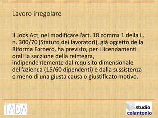 Lavoro irregolare
Il Jobs Act, nel modificare l’art. 18 comma 1 della L.
n. 300/70 (Statuto dei lavoratori), già oggetto della
Riforma Fornero, ha previsto, per i licenziamenti
orali la sanzione della reintegra,
indipendentemente dal requisito dimensionale
dell’azienda (15/60 dipendenti) e dalla sussistenza
o meno di una giusta causa o giustificato motivo.
 