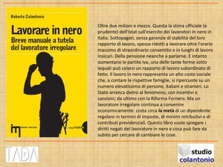 Oltre due milioni e mezzo. Questa la stima ufficiale (e
prudente) dell'Istat sull'esercito dei lavoratori in nero in
Italia. Sottopagati, senza garanzie di stabilità del loro
rapporto di lavoro, spesso ridotti a lavorare oltre l'orario
massimo di straordinario consentito e in luoghi di lavoro
insicuri. Della pensione neanche a parlarne. E intanto
aumentano le partite iva, una delle tante forme sotto
lequali può celarsi un rapporto di lavoro subordinato di
fatto. Il lavoro in nero rappresenta un alto costo sociale
che, a contare le rispettive famiglie, si ripercuote su un
numero elevatissimo di persone, italiani e stranieri. Lo
Stato arranca dietro al fenomeno, con incentivi e
sanzioni; da ultimo con la Riforma Fornero. Ma un
lavoratore irregolare continua a convenire
economicamente: costa circa la metà di un dipendente
regolare in termini di imposte, di minimi retributivi e di
contributi previdenziali. Questo libro vuole spiegare i
diritti negati del lavoratore in nero e cosa può fare da
subito per cercare di cambiare le cose.
 
