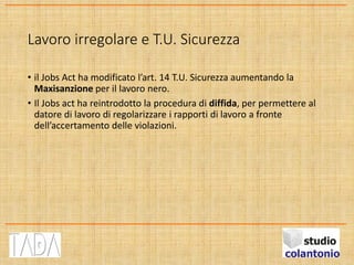 Lavoro irregolare e T.U. Sicurezza
• il Jobs Act ha modificato l’art. 14 T.U. Sicurezza aumentando la
Maxisanzione per il lavoro nero.
• Il Jobs act ha reintrodotto la procedura di diffida, per permettere al
datore di lavoro di regolarizzare i rapporti di lavoro a fronte
dell’accertamento delle violazioni.
 