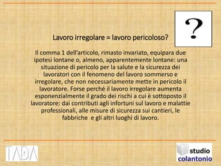 Lavoro irregolare = lavoro pericoloso?
Il comma 1 dell’articolo, rimasto invariato, equipara due
ipotesi lontane o, almeno, apparentemente lontane: una
situazione di pericolo per la salute e la sicurezza dei
lavoratori con il fenomeno del lavoro sommerso e
irregolare, che non necessariamente mette in pericolo il
lavoratore. Forse perché il lavoro irregolare aumenta
esponenzialmente il grado dei rischi a cui è sottoposto il
lavoratore: dai contributi agli infortuni sul lavoro e malattie
professionali, alle misure di sicurezza sui cantieri, le
fabbriche e gli altri luoghi di lavoro.
 