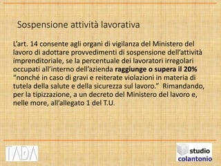 Sospensione attività lavorativa
L’art. 14 consente agli organi di vigilanza del Ministero del
lavoro di adottare provvedimenti di sospensione dell’attività
imprenditoriale, se la percentuale dei lavoratori irregolari
occupati all’interno dell’azienda raggiunge o supera il 20%
“nonché in caso di gravi e reiterate violazioni in materia di
tutela della salute e della sicurezza sul lavoro.” Rimandando,
per la tipizzazione, a un decreto del Ministero del lavoro e,
nelle more, all’allegato 1 del T.U.
 