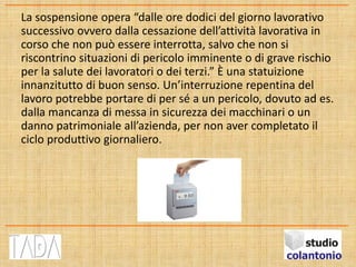 La sospensione opera “dalle ore dodici del giorno lavorativo
successivo ovvero dalla cessazione dell’attività lavorativa in
corso che non può essere interrotta, salvo che non si
riscontrino situazioni di pericolo imminente o di grave rischio
per la salute dei lavoratori o dei terzi.” È una statuizione
innanzitutto di buon senso. Un’interruzione repentina del
lavoro potrebbe portare di per sé a un pericolo, dovuto ad es.
dalla mancanza di messa in sicurezza dei macchinari o un
danno patrimoniale all’azienda, per non aver completato il
ciclo produttivo giornaliero.
 