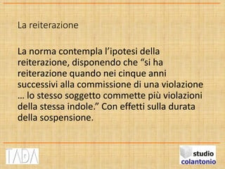 La reiterazione
La norma contempla l’ipotesi della
reiterazione, disponendo che “si ha
reiterazione quando nei cinque anni
successivi alla commissione di una violazione
… lo stesso soggetto commette più violazioni
della stessa indole.” Con effetti sulla durata
della sospensione.
 