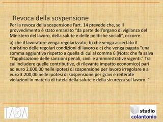 Revoca della sospensione
Per la revoca della sospensione l’art. 14 prevede che, se il
provvedimento è stato emanato “da parte dell’organo di vigilanza del
Ministero del lavoro, della salute e delle politiche sociali”, occorre:
a) che il lavoratore venga regolarizzato; b) che venga accertato il
ripristino delle regolari condizioni di lavoro e c) che venga pagata “una
somma aggiuntiva rispetto a quella di cui al comma 6 (Nota: che fa salva
“l’applicazione delle sanzioni penali, civili e amministrative vigenti.” Tra
cui includere quelle contributive, di rilevante impatto economico) pari
ad euro 2.000,00 nelle ipotesi di sospensione per lavoro irregolare e a
euro 3.200,00 nelle ipotesi di sospensione per gravi e reiterate
violazioni in materia di tutela della salute e della sicurezza sul lavoro. ”
 