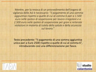 Mentre, per la revoca di un provvedimento dell’organo di
vigilanza delle Asl è necessario: “il pagamento di una somma
aggiuntiva rispetto a quelle di cui al comma 6 pari a 1.500
euro nelle ipotesi di sospensione per lavoro irregolare e a
2.500 euro nelle ipotesi di sospensione per gravi e reiterate
violazioni in materia di tutela della salute e della sicurezza
sul lavoro.”
.
Testo precedente: “il pagamento di una somma aggiuntiva
unica pari a Euro 2500 rispetto a quelle di cui al comma 6”,
introducendo così una differenziazione per fasce.
 