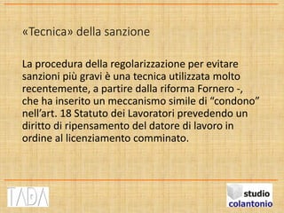 «Tecnica» della sanzione
La procedura della regolarizzazione per evitare
sanzioni più gravi è una tecnica utilizzata molto
recentemente, a partire dalla riforma Fornero -,
che ha inserito un meccanismo simile di “condono”
nell’art. 18 Statuto dei Lavoratori prevedendo un
diritto di ripensamento del datore di lavoro in
ordine al licenziamento comminato.
 