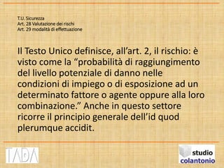 T.U. Sicurezza
Art. 28 Valutazione dei rischi
Art. 29 modalità di effettuazione
Il Testo Unico definisce, all’art. 2, il rischio: è
visto come la “probabilità di raggiungimento
del livello potenziale di danno nelle
condizioni di impiego o di esposizione ad un
determinato fattore o agente oppure alla loro
combinazione.” Anche in questo settore
ricorre il principio generale dell’id quod
plerumque accidit.
 