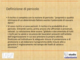 Definizione di pericolo
• Il rischio si completa con la nozione di pericolo: “proprietà o qualità
intrinseca di un determinato fattore avente il potenziale di causare
danni.”
• Vi sono rischi e vi sono pericoli. Il rischio è la probabilità di un
pericolo. Entrambi vanno, prima ancora che affrontati e prevenuti,
valutati. La valutazione deve essere “globale e documentata di tutti
i rischi per la salute e sicurezza dei lavoratori presenti nell'ambito
dell'organizzazione in cui essi prestano la propria attività,
finalizzata ad individuare le adeguate misure di prevenzione e di
protezione e ad elaborare il programma delle misure atte a
garantire il miglioramento nel tempo dei livelli di salute e
sicurezza.”
 