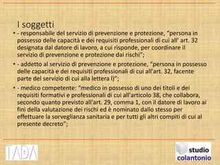 I soggetti
• - responsabile del servizio di prevenzione e protezione, “persona in
possesso delle capacità e dei requisiti professionali di cui all' art. 32
designata dal datore di lavoro, a cui risponde, per coordinare il
servizio di prevenzione e protezione dai rischi”;
• - addetto al servizio di prevenzione e protezione, “persona in possesso
delle capacità e dei requisiti professionali di cui all'art. 32, facente
parte del servizio di cui alla lettera l)”;
• - medico competente: “medico in possesso di uno dei titoli e dei
requisiti formativi e professionali di cui all'articolo 38, che collabora,
secondo quanto previsto all'art. 29, comma 1, con il datore di lavoro ai
fini della valutazione dei rischi ed è nominato dallo stesso per
effettuare la sorveglianza sanitaria e per tutti gli altri compiti di cui al
presente decreto”;
 