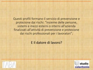 Questi profili formano il servizio di prevenzione e
protezione dai rischi: “insieme delle persone,
sistemi e mezzi esterni o interni all'azienda
finalizzati all'attività di prevenzione e protezione
dai rischi professionali per i lavoratori”;
E il datore di lavoro?
 