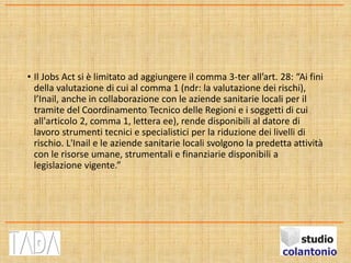 • Il Jobs Act si è limitato ad aggiungere il comma 3-ter all’art. 28: “Ai fini
della valutazione di cui al comma 1 (ndr: la valutazione dei rischi),
l’Inail, anche in collaborazione con le aziende sanitarie locali per il
tramite del Coordinamento Tecnico delle Regioni e i soggetti di cui
all'articolo 2, comma 1, lettera ee), rende disponibili al datore di
lavoro strumenti tecnici e specialistici per la riduzione dei livelli di
rischio. L'Inail e le aziende sanitarie locali svolgono la predetta attività
con le risorse umane, strumentali e finanziarie disponibili a
legislazione vigente.”
 