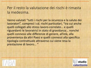 Per il resto la valutazione dei rischi è rimasta
la medesima.
Vanno valutati “tutti i rischi per la sicurezza e la salute dei
lavoratori”, compresi i cd. rischi particolari, “tra cui anche
quelli collegati allo stress lavoro-correlato… e quelli
riguardanti le lavoratrici in stato di gravidanza… nonché
quelli connessi alle differenze di genere, all’età, alla
provenienza da altri Paesi e quelli connessi alla specifica
tipologia contrattuale attraverso cui viene resa la
prestazione di lavoro… “
 