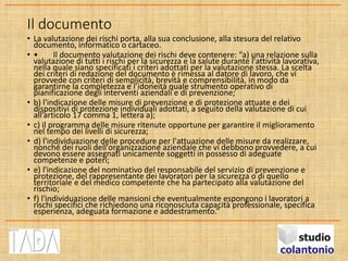 Il documento
• La valutazione dei rischi porta, alla sua conclusione, alla stesura del relativo
documento, informatico o cartaceo.
• • Il documento valutazione dei rischi deve contenere: “a) una relazione sulla
valutazione di tutti i rischi per la sicurezza e la salute durante l'attività lavorativa,
nella quale siano specificati i criteri adottati per la valutazione stessa. La scelta
dei criteri di redazione del documento è rimessa al datore di lavoro, che vi
provvede con criteri di semplicità, brevità e comprensibilità, in modo da
garantirne la completezza e l’idoneità quale strumento operativo di
pianificazione degli interventi aziendali e di prevenzione;
• b) l'indicazione delle misure di prevenzione e di protezione attuate e dei
dispositivi di protezione individuali adottati, a seguito della valutazione di cui
all’articolo 17 comma 1, lettera a);
• c) il programma delle misure ritenute opportune per garantire il miglioramento
nel tempo dei livelli di sicurezza;
• d) l'individuazione delle procedure per l'attuazione delle misure da realizzare,
nonché dei ruoli dell'organizzazione aziendale che vi debbono provvedere, a cui
devono essere assegnati unicamente soggetti in possesso di adeguate
competenze e poteri;
• e) l'indicazione del nominativo del responsabile del servizio di prevenzione e
protezione, del rappresentante dei lavoratori per la sicurezza o di quello
territoriale e del medico competente che ha partecipato alla valutazione del
rischio;
• f) l'individuazione delle mansioni che eventualmente espongono i lavoratori a
rischi specifici che richiedono una riconosciuta capacità professionale, specifica
esperienza, adeguata formazione e addestramento.”
 