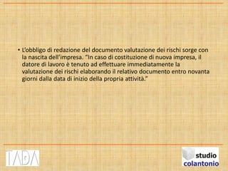 • L’obbligo di redazione del documento valutazione dei rischi sorge con
la nascita dell’impresa. “In caso di costituzione di nuova impresa, il
datore di lavoro è tenuto ad effettuare immediatamente la
valutazione dei rischi elaborando il relativo documento entro novanta
giorni dalla data di inizio della propria attività.”
 