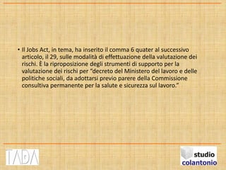 • Il Jobs Act, in tema, ha inserito il comma 6 quater al successivo
articolo, il 29, sulle modalità di effettuazione della valutazione dei
rischi. È la riproposizione degli strumenti di supporto per la
valutazione dei rischi per “decreto del Ministero del lavoro e delle
politiche sociali, da adottarsi previo parere della Commissione
consultiva permanente per la salute e sicurezza sul lavoro.”
 