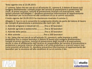 Testo vigente sino al 23.09.2015:
1° comma: Salvo che nei casi di cui all'articolo 31, comma 6, il datore di lavoro può
svolgere direttamente i compiti propri del servizio di prevenzione e protezione dai
rischi, di primo soccorso, nonché di prevenzione incendi e di evacuazione, nelle
ipotesi previste nell'allegato 2 dandone preventiva informazione al rappresentante
dei lavoratori per la sicurezza ed alle condizioni di cui ai commi successivi.
Il testo vigente dal 24.09.2015 ha mantenuto invariato il comma 1;
Allegato 2: Casi in cui è consentito lo svolgimento diretto da parte del datore di lavoro
dei compiti di prevenzione e protezione dai rischi (art. 34)
1. Aziende artigiane e industriali [1]..........fino a 30 lavoratori
2. Aziende agricole e zootecniche..............fino a 30 lavoratori
3. Aziende della pesca................................fino a 20 lavoratori
4. Altre aziende ........................................fino a 200 lavoratori
1- bis. Salvo che nei casi di cui all’articolo 31, comma 6, nelle imprese o unità
produttive fino a cinque lavoratori il datore di lavoro può svolgere direttamente i
compiti di primo soccorso, nonché di prevenzione degli incendi e di evacuazione,
anche in caso di affidamento dell’incarico di responsabile del servizio di prevenzione e
protezione a persone interne all’azienda o all’unità produttiva o a servizi esterni così
come previsto all’articolo 31, dandone preventiva informazione al rappresentante dei
lavoratori per la sicurezza ed alle condizioni di cui al comma 2-bis.
 