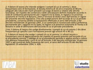2. Il datore di lavoro che intende svolgere i compiti di cui al comma 1, deve
frequentare corsi di formazione, di durata minima di 16 ore e massima di 48 ore,
adeguati alla natura dei rischi presenti sul luogo di lavoro e relativi alle attività
lavorative, nel rispetto dei contenuti e delle articolazioni definiti mediante accordo in
sede di Conferenza permanente per i rapporti tra lo Stato, le regioni e le province
autonome di Trento e di Bolzano, entro il termine di dodici mesi dall'entrata in vigore
del presente decreto legislativo. Fino alla pubblicazione dell'accordo di cui al periodo
precedente, conserva validità la formazione effettuata ai sensi dell'articolo 3 del
decreto ministeriale 16 gennaio 1997, il cui contenuto è riconosciuto dalla Conferenza
permanente per i rapporti tra lo Stato, le regioni e le province autonome di Trento e di
Bolzano in sede di definizione dell'accordo di cui al periodo precedente.
2-bis. Il datore di lavoro che svolge direttamente i compiti di cui al comma 1-bis deve
frequentare gli specifici corsi formazione previsti agli articoli 45 e 46 (2).
3. Il datore di lavoro che svolge i compiti di cui al comma 1 è altresì tenuto a
frequentare corsi di aggiornamento nel rispetto di quanto previsto nell'accordo di cui
al precedente comma. L'obbligo di cui al precedente periodo si applica anche a coloro
che abbiano frequentato i corsi di cui all'articolo 3 del decreto ministeriale 16 gennaio
1997 e agli esonerati dalla frequenza dei corsi, ai sensi dell'articolo 95 del decreto
legislativo 19 settembre 1994, n. 626.
 