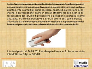 1- bis. Salvo che nei casi di cui all’articolo 31, comma 6, nelle imprese o
unità produttive fino a cinque lavoratori il datore di lavoro può svolgere
direttamente i compiti di primo soccorso, nonché di prevenzione degli
incendi e di evacuazione, anche in caso di affidamento dell’incarico di
responsabile del servizio di prevenzione e protezione a persone interne
all’azienda o all’unità produttiva o a servizi esterni così come previsto
all’articolo 31, dandone preventiva informazione al rappresentante dei
lavoratori per la sicurezza ed alle condizioni di cui al comma 2-bis.
Il testo vigente dal 24.09.2015 ha abrogato il comma 1 bis che era stato
introdotto dal D.lgs. n. 106/09.
 